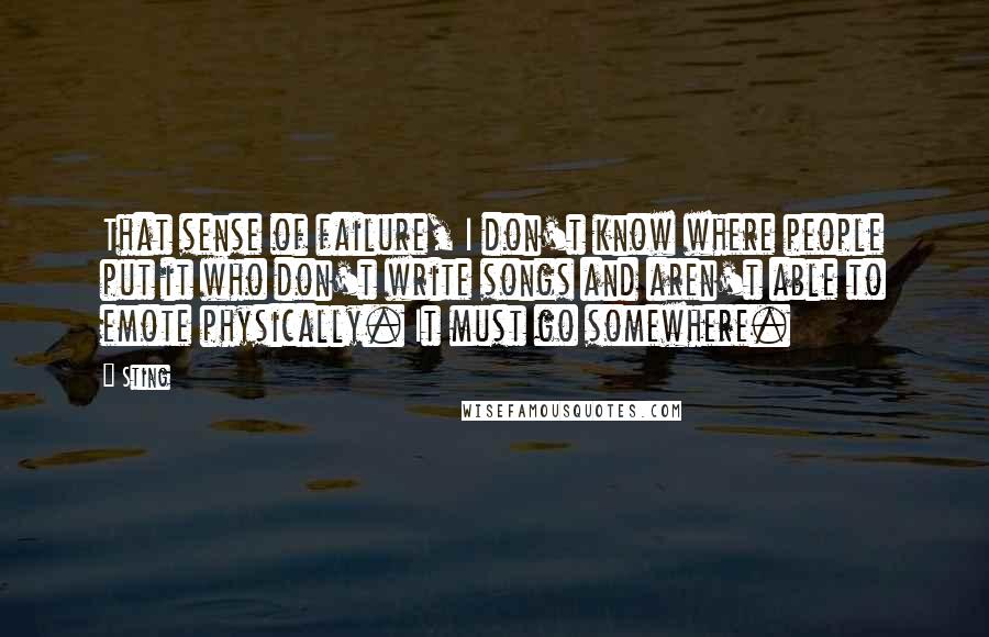 Sting Quotes: That sense of failure, I don't know where people put it who don't write songs and aren't able to emote physically. It must go somewhere.