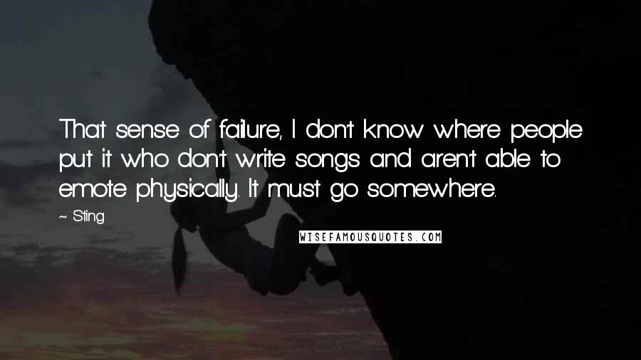 Sting Quotes: That sense of failure, I don't know where people put it who don't write songs and aren't able to emote physically. It must go somewhere.