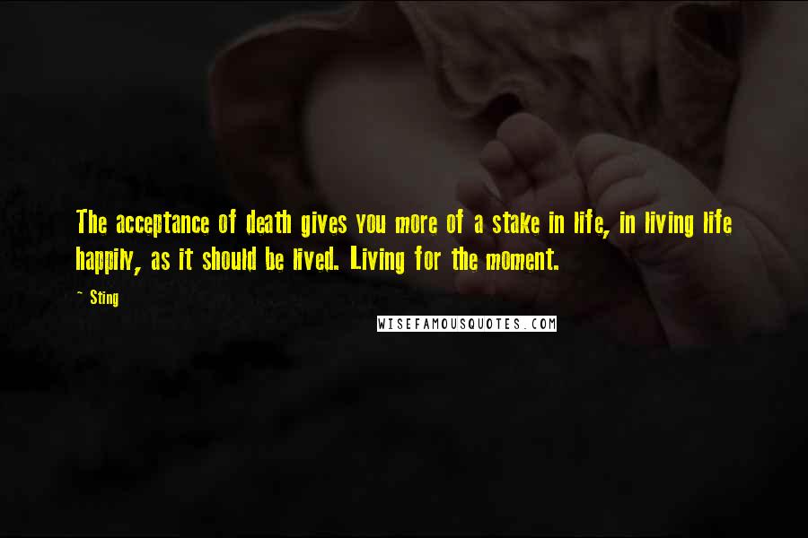 Sting Quotes: The acceptance of death gives you more of a stake in life, in living life happily, as it should be lived. Living for the moment.