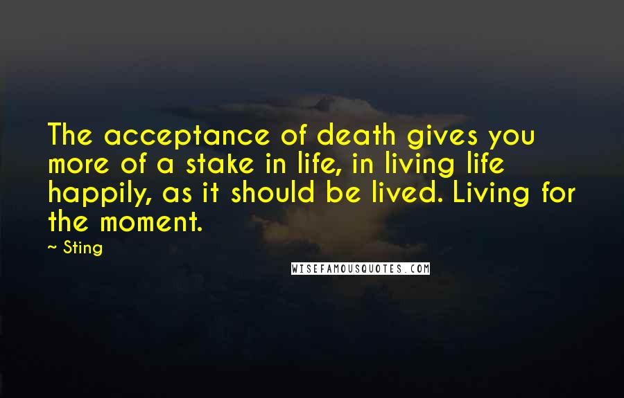 Sting Quotes: The acceptance of death gives you more of a stake in life, in living life happily, as it should be lived. Living for the moment.