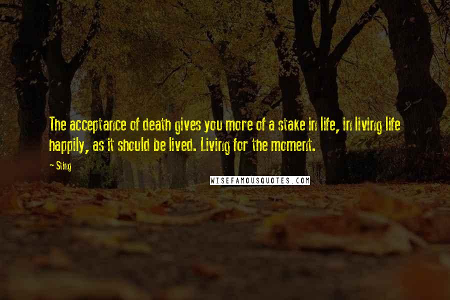 Sting Quotes: The acceptance of death gives you more of a stake in life, in living life happily, as it should be lived. Living for the moment.