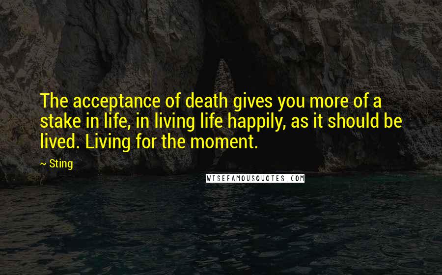 Sting Quotes: The acceptance of death gives you more of a stake in life, in living life happily, as it should be lived. Living for the moment.