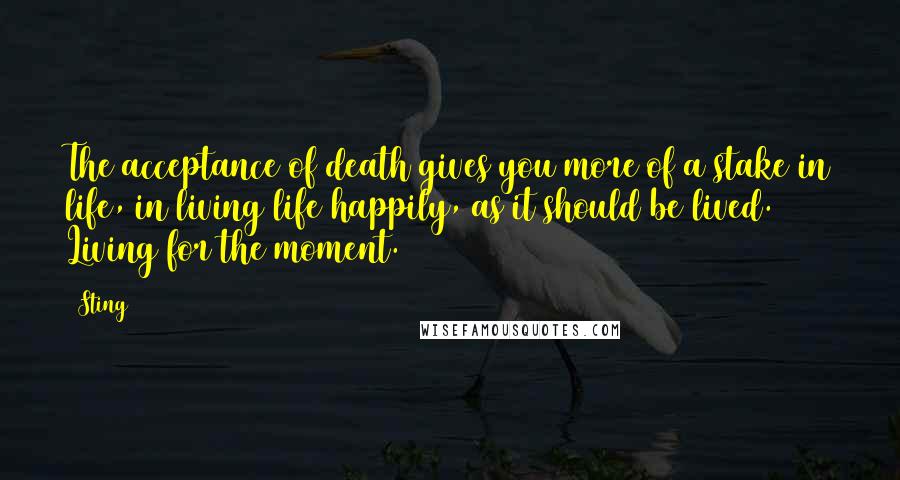 Sting Quotes: The acceptance of death gives you more of a stake in life, in living life happily, as it should be lived. Living for the moment.