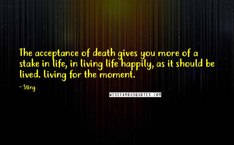 Sting Quotes: The acceptance of death gives you more of a stake in life, in living life happily, as it should be lived. Living for the moment.
