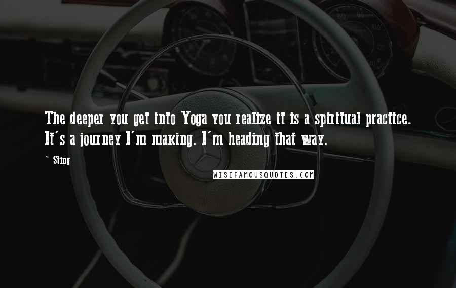 Sting Quotes: The deeper you get into Yoga you realize it is a spiritual practice. It's a journey I'm making. I'm heading that way.