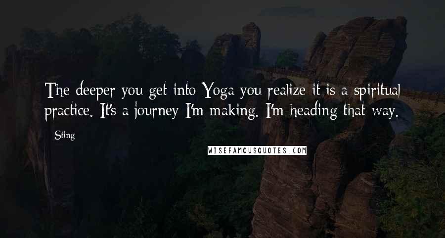 Sting Quotes: The deeper you get into Yoga you realize it is a spiritual practice. It's a journey I'm making. I'm heading that way.