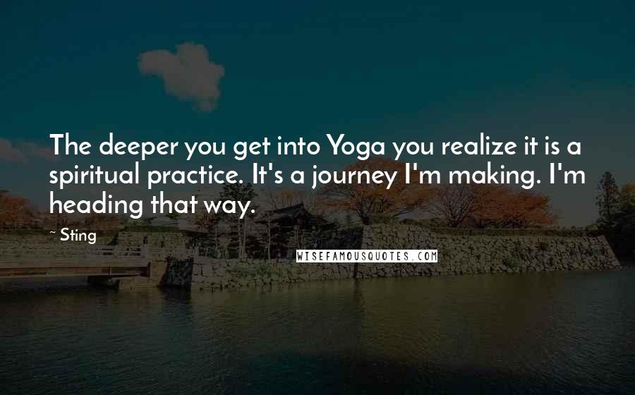 Sting Quotes: The deeper you get into Yoga you realize it is a spiritual practice. It's a journey I'm making. I'm heading that way.