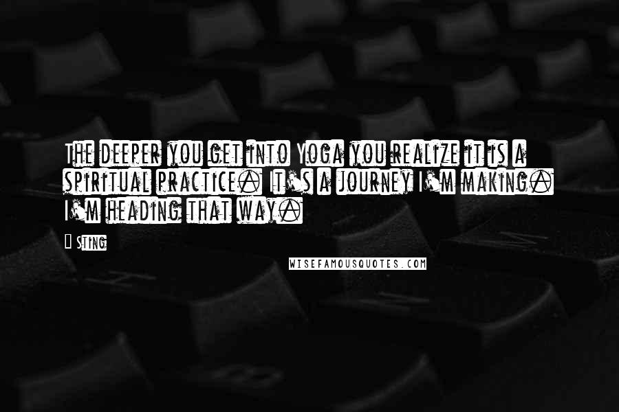 Sting Quotes: The deeper you get into Yoga you realize it is a spiritual practice. It's a journey I'm making. I'm heading that way.