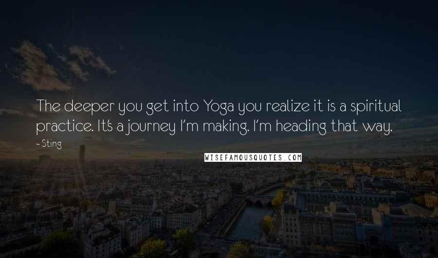 Sting Quotes: The deeper you get into Yoga you realize it is a spiritual practice. It's a journey I'm making. I'm heading that way.