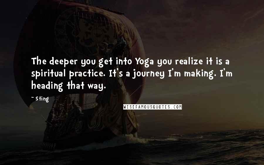 Sting Quotes: The deeper you get into Yoga you realize it is a spiritual practice. It's a journey I'm making. I'm heading that way.