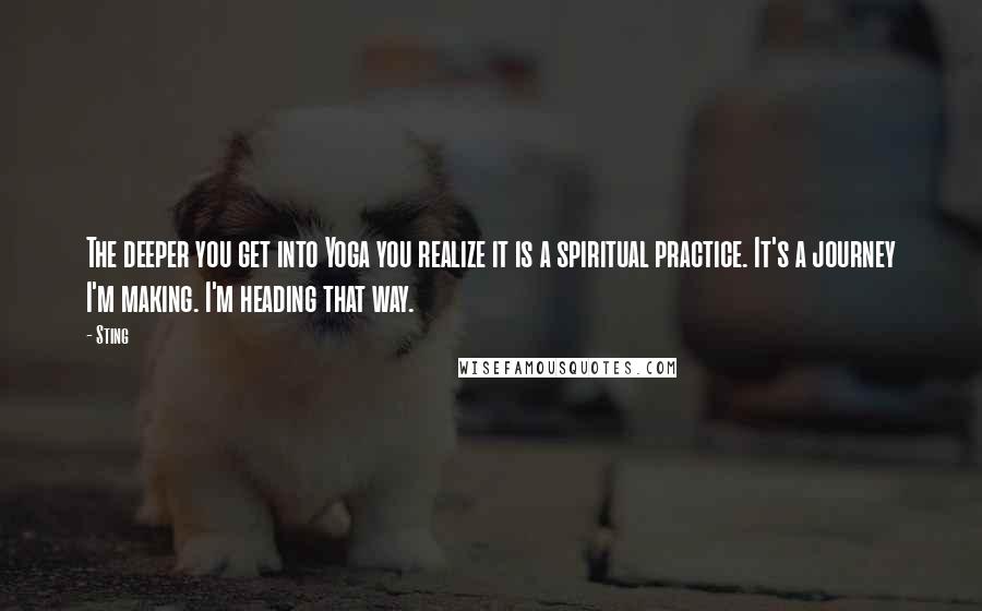 Sting Quotes: The deeper you get into Yoga you realize it is a spiritual practice. It's a journey I'm making. I'm heading that way.