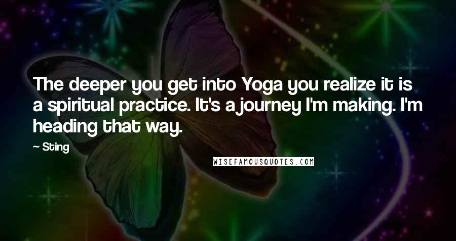 Sting Quotes: The deeper you get into Yoga you realize it is a spiritual practice. It's a journey I'm making. I'm heading that way.