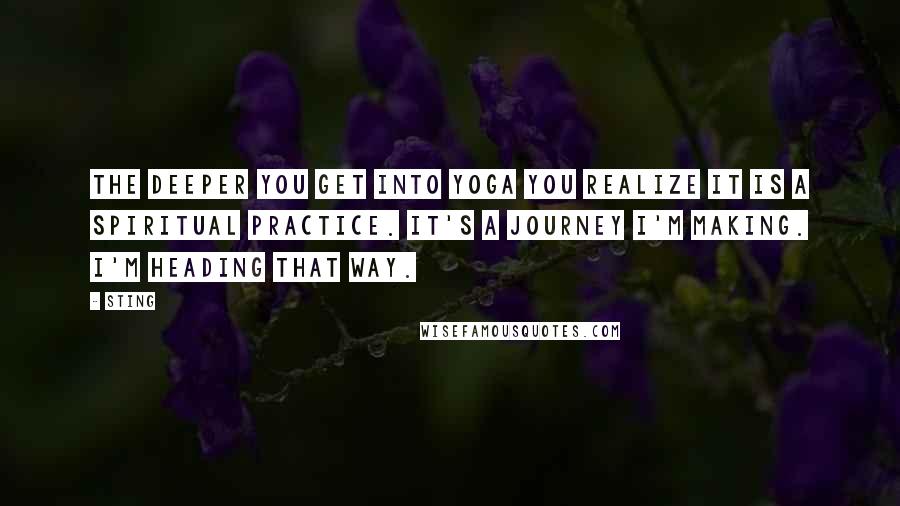 Sting Quotes: The deeper you get into Yoga you realize it is a spiritual practice. It's a journey I'm making. I'm heading that way.