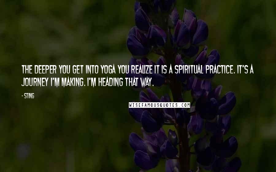 Sting Quotes: The deeper you get into Yoga you realize it is a spiritual practice. It's a journey I'm making. I'm heading that way.