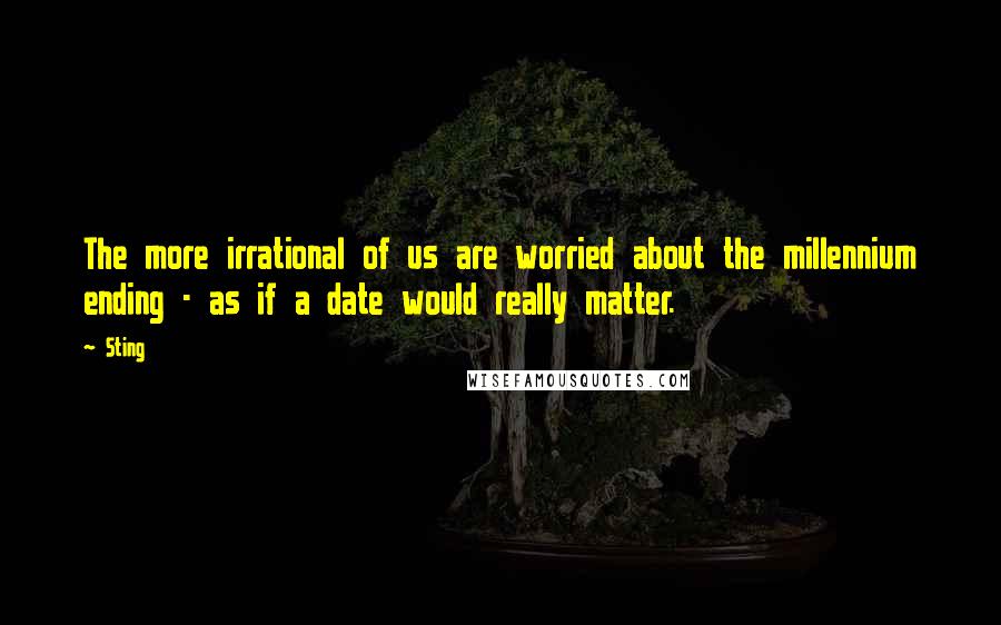 Sting Quotes: The more irrational of us are worried about the millennium ending - as if a date would really matter.