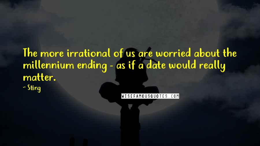 Sting Quotes: The more irrational of us are worried about the millennium ending - as if a date would really matter.