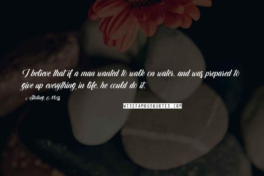 Stirling Moss Quotes: I believe that if a man wanted to walk on water, and was prepared to give up everything in life, he could do it.