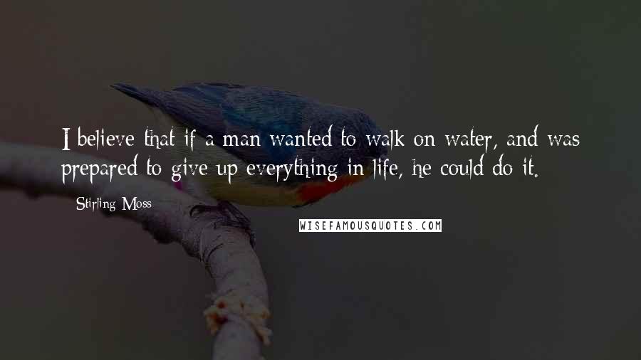 Stirling Moss Quotes: I believe that if a man wanted to walk on water, and was prepared to give up everything in life, he could do it.