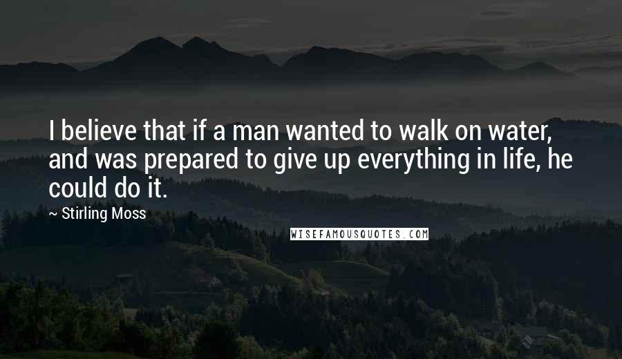 Stirling Moss Quotes: I believe that if a man wanted to walk on water, and was prepared to give up everything in life, he could do it.