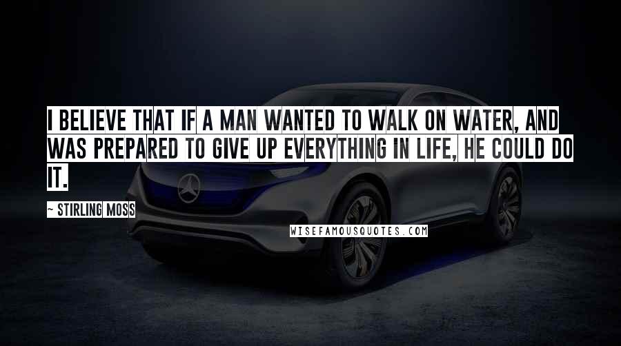 Stirling Moss Quotes: I believe that if a man wanted to walk on water, and was prepared to give up everything in life, he could do it.