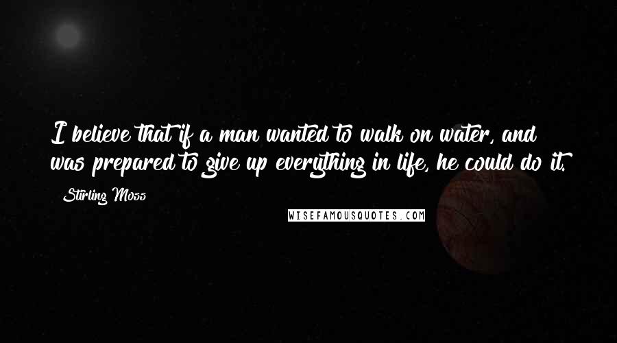 Stirling Moss Quotes: I believe that if a man wanted to walk on water, and was prepared to give up everything in life, he could do it.