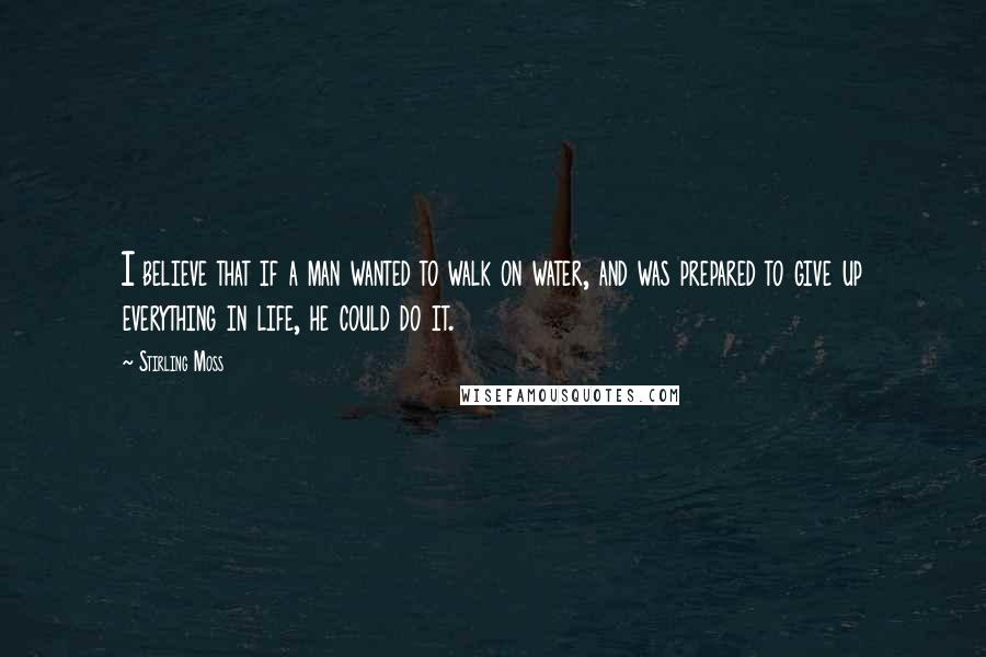 Stirling Moss Quotes: I believe that if a man wanted to walk on water, and was prepared to give up everything in life, he could do it.