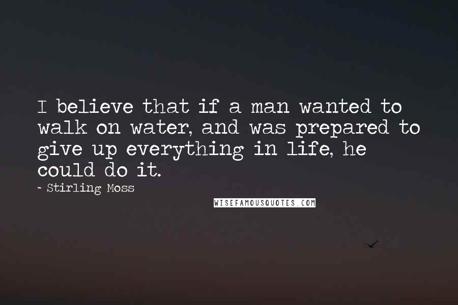 Stirling Moss Quotes: I believe that if a man wanted to walk on water, and was prepared to give up everything in life, he could do it.