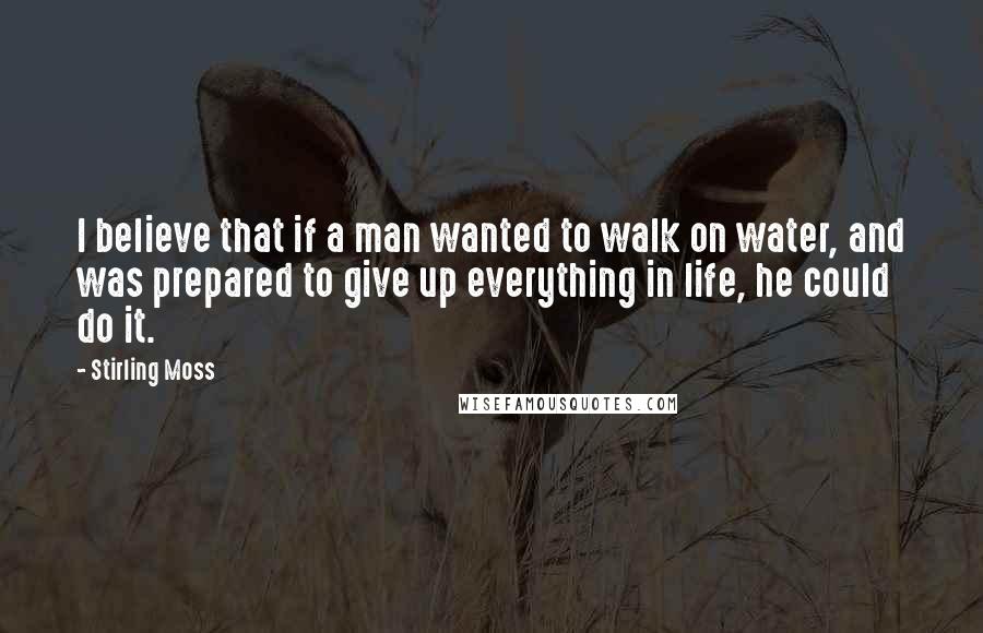 Stirling Moss Quotes: I believe that if a man wanted to walk on water, and was prepared to give up everything in life, he could do it.