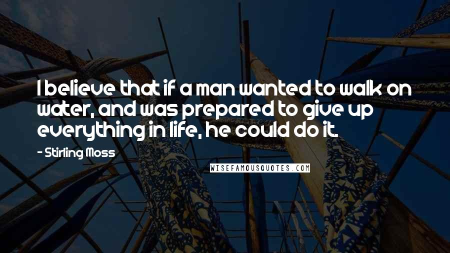 Stirling Moss Quotes: I believe that if a man wanted to walk on water, and was prepared to give up everything in life, he could do it.