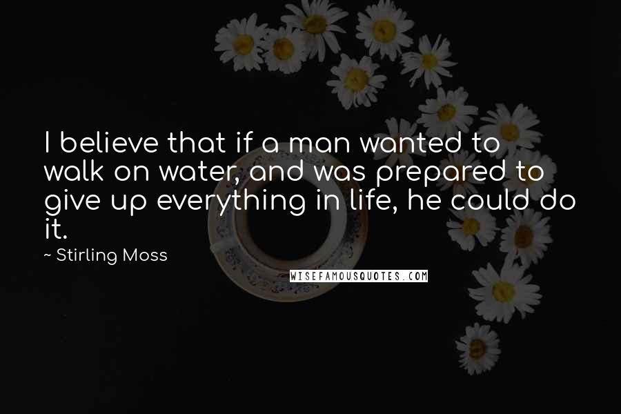 Stirling Moss Quotes: I believe that if a man wanted to walk on water, and was prepared to give up everything in life, he could do it.