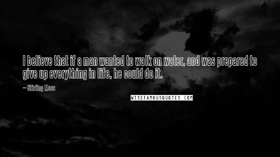 Stirling Moss Quotes: I believe that if a man wanted to walk on water, and was prepared to give up everything in life, he could do it.