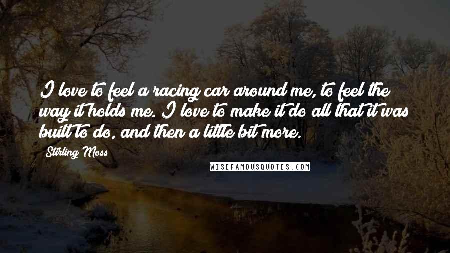 Stirling Moss Quotes: I love to feel a racing car around me, to feel the way it holds me. I love to make it do all that it was built to do, and then a little bit more.