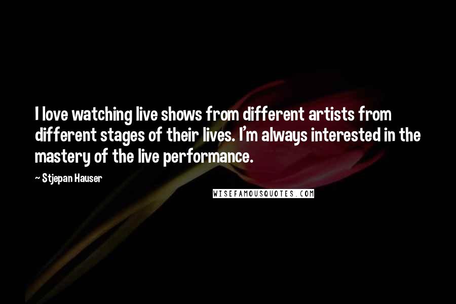 Stjepan Hauser Quotes: I love watching live shows from different artists from different stages of their lives. I'm always interested in the mastery of the live performance.