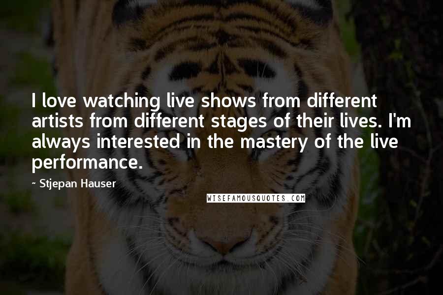 Stjepan Hauser Quotes: I love watching live shows from different artists from different stages of their lives. I'm always interested in the mastery of the live performance.