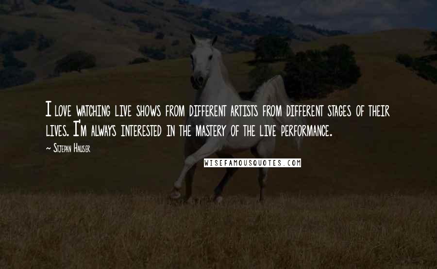 Stjepan Hauser Quotes: I love watching live shows from different artists from different stages of their lives. I'm always interested in the mastery of the live performance.