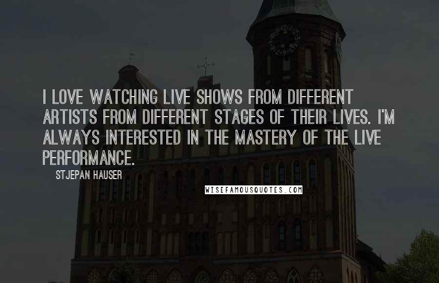 Stjepan Hauser Quotes: I love watching live shows from different artists from different stages of their lives. I'm always interested in the mastery of the live performance.