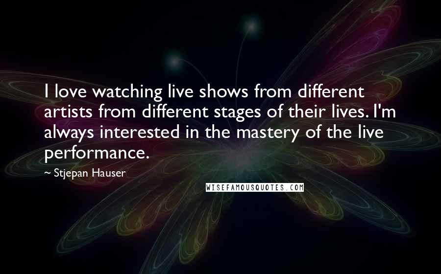 Stjepan Hauser Quotes: I love watching live shows from different artists from different stages of their lives. I'm always interested in the mastery of the live performance.