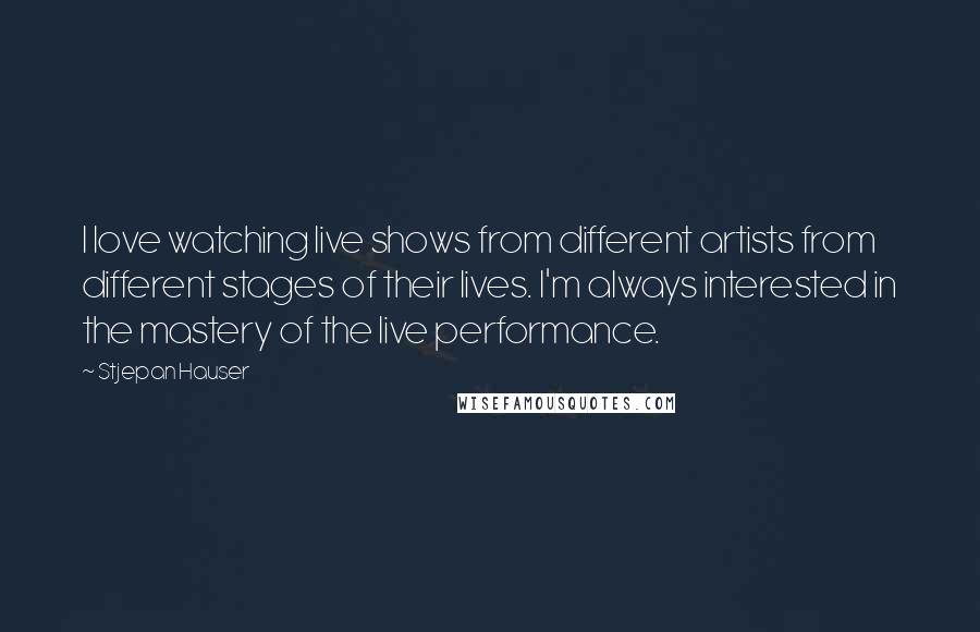 Stjepan Hauser Quotes: I love watching live shows from different artists from different stages of their lives. I'm always interested in the mastery of the live performance.