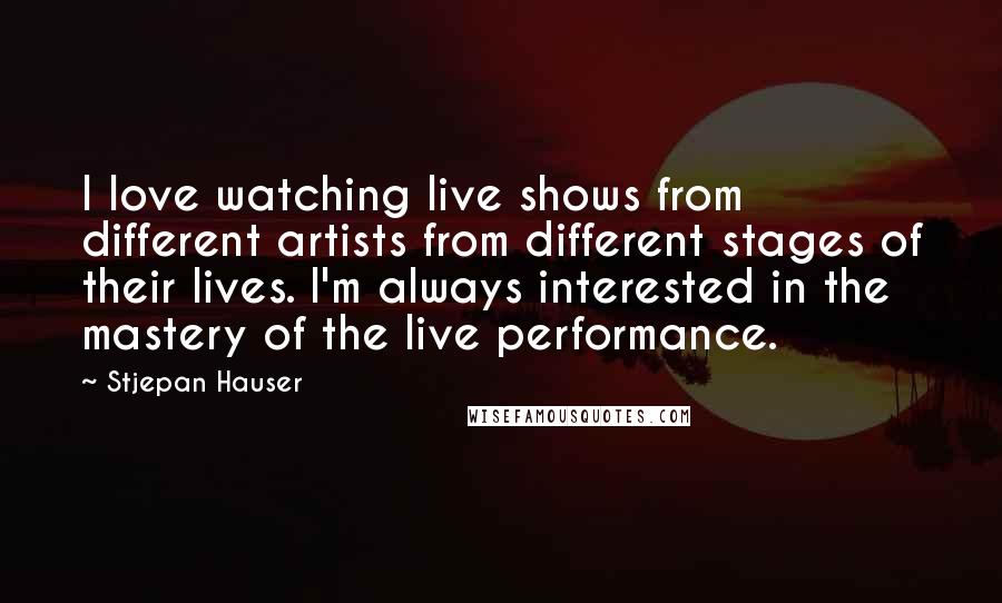 Stjepan Hauser Quotes: I love watching live shows from different artists from different stages of their lives. I'm always interested in the mastery of the live performance.