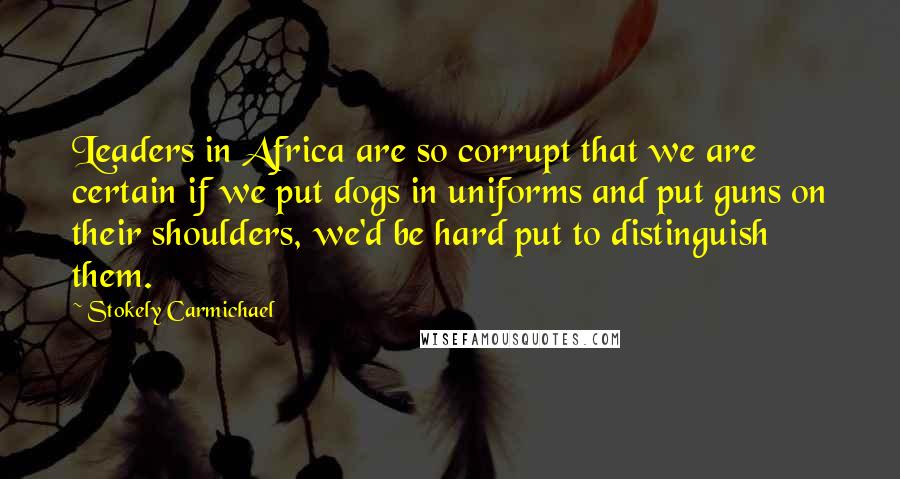 Stokely Carmichael Quotes: Leaders in Africa are so corrupt that we are certain if we put dogs in uniforms and put guns on their shoulders, we'd be hard put to distinguish them.