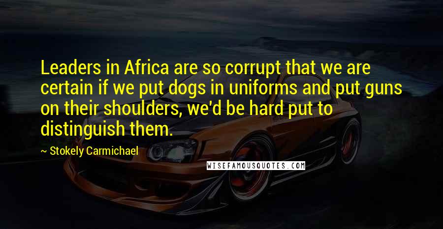 Stokely Carmichael Quotes: Leaders in Africa are so corrupt that we are certain if we put dogs in uniforms and put guns on their shoulders, we'd be hard put to distinguish them.