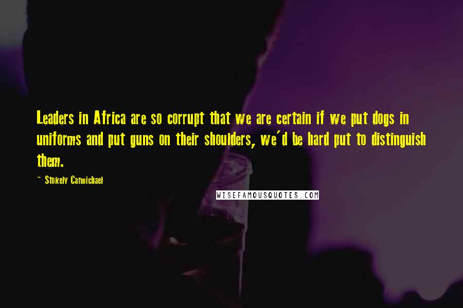 Stokely Carmichael Quotes: Leaders in Africa are so corrupt that we are certain if we put dogs in uniforms and put guns on their shoulders, we'd be hard put to distinguish them.