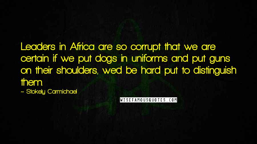 Stokely Carmichael Quotes: Leaders in Africa are so corrupt that we are certain if we put dogs in uniforms and put guns on their shoulders, we'd be hard put to distinguish them.
