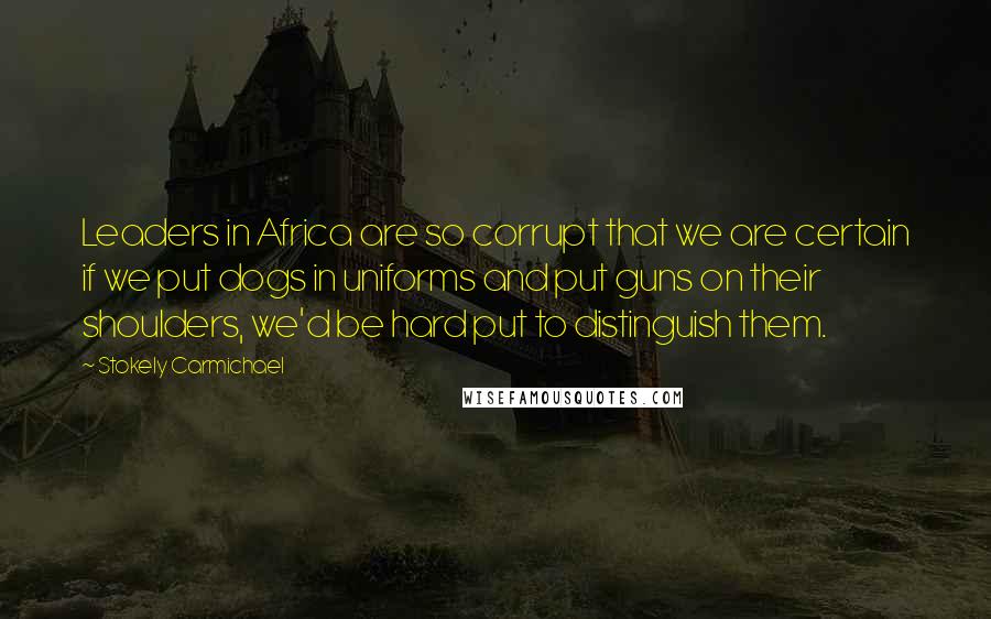 Stokely Carmichael Quotes: Leaders in Africa are so corrupt that we are certain if we put dogs in uniforms and put guns on their shoulders, we'd be hard put to distinguish them.