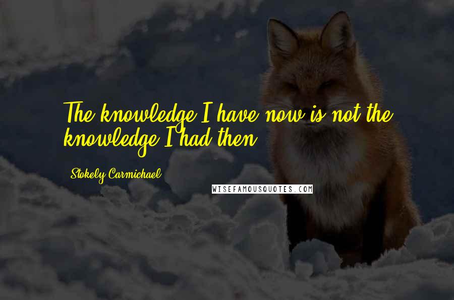 Stokely Carmichael Quotes: The knowledge I have now is not the knowledge I had then.