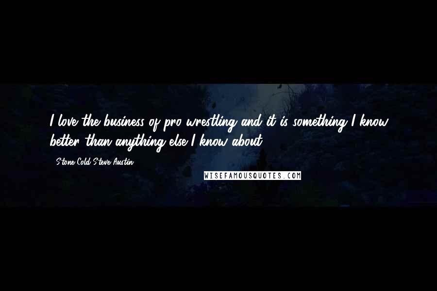 Stone Cold Steve Austin Quotes: I love the business of pro wrestling and it is something I know better than anything else I know about.