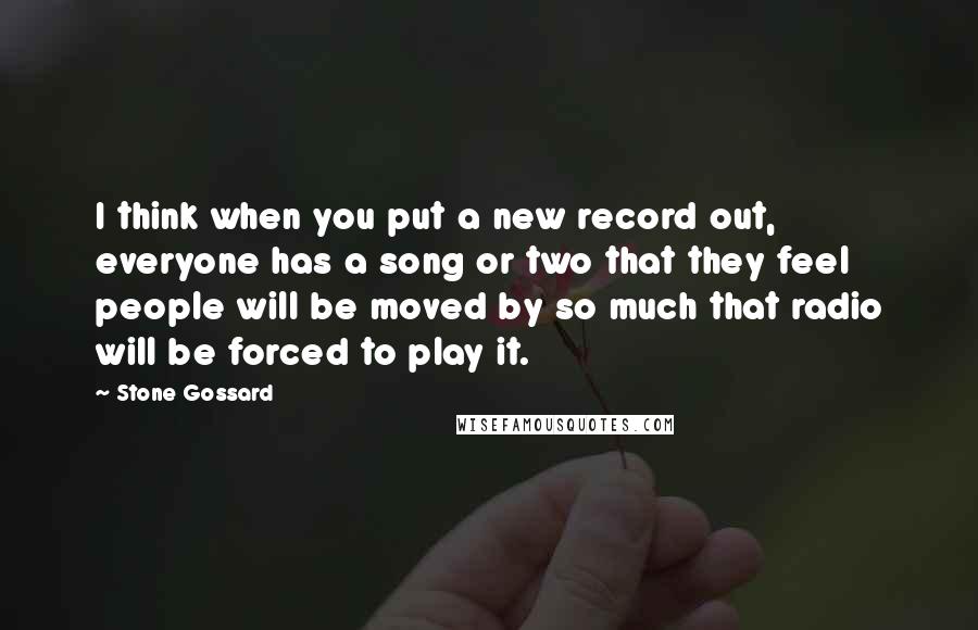 Stone Gossard Quotes: I think when you put a new record out, everyone has a song or two that they feel people will be moved by so much that radio will be forced to play it.