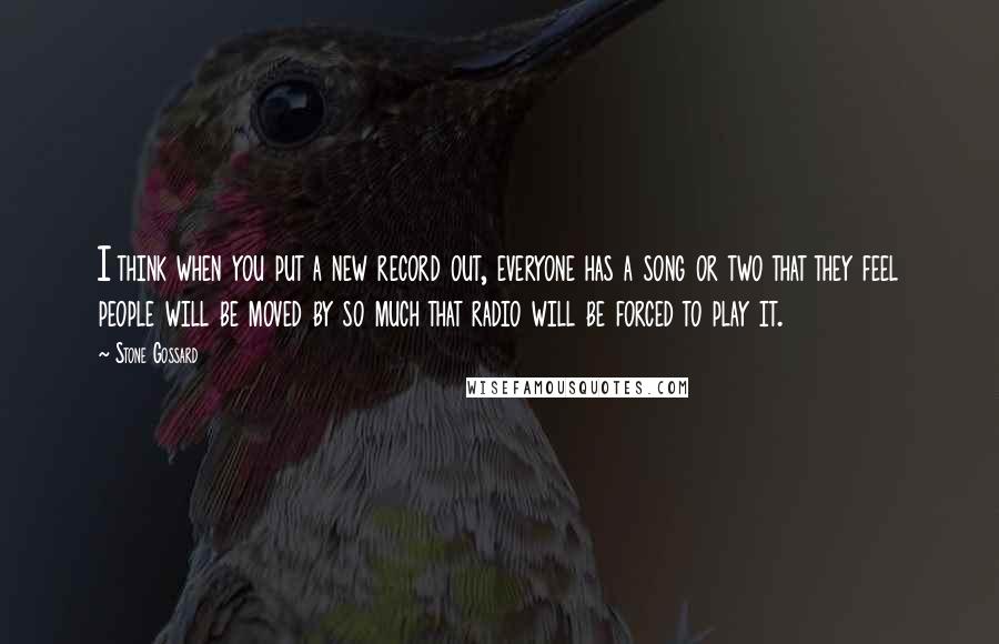 Stone Gossard Quotes: I think when you put a new record out, everyone has a song or two that they feel people will be moved by so much that radio will be forced to play it.