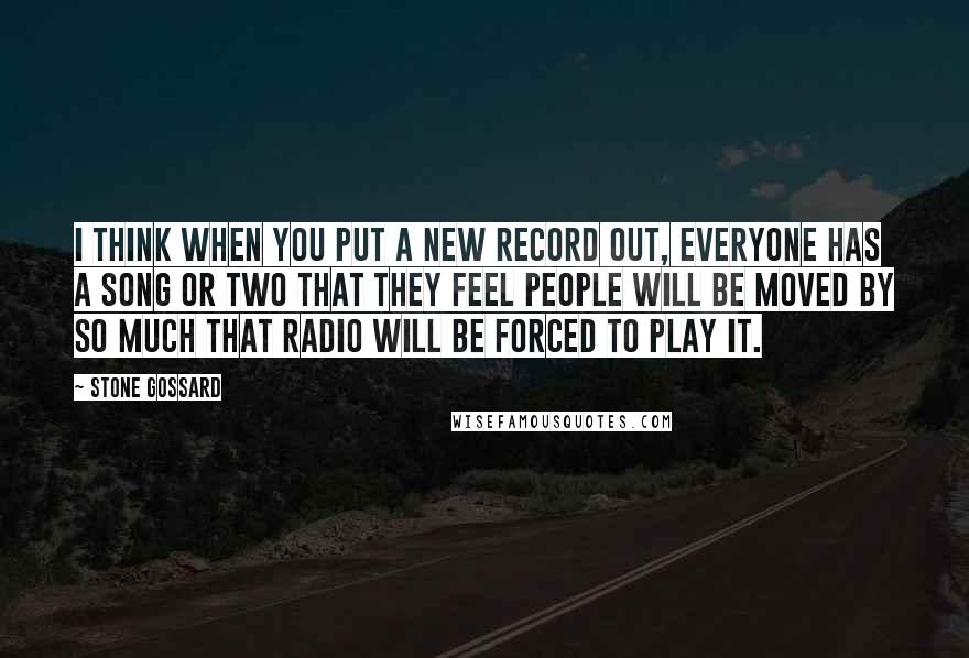 Stone Gossard Quotes: I think when you put a new record out, everyone has a song or two that they feel people will be moved by so much that radio will be forced to play it.