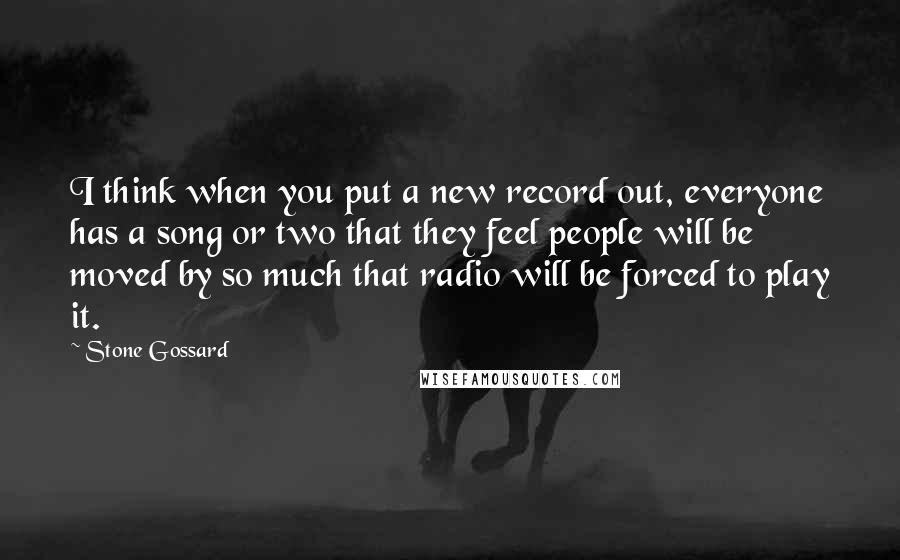 Stone Gossard Quotes: I think when you put a new record out, everyone has a song or two that they feel people will be moved by so much that radio will be forced to play it.